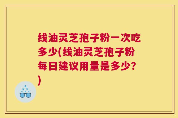 线油灵芝孢子粉一次吃多少(线油灵芝孢子粉每日建议用量是多少？)
