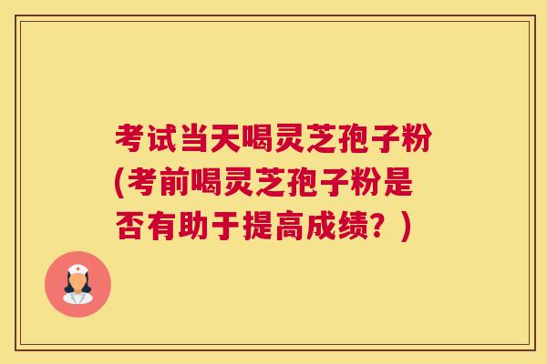 考试当天喝灵芝孢子粉(考前喝灵芝孢子粉是否有助于提高成绩？)