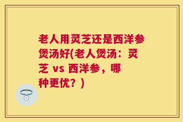 老人用灵芝还是西洋参煲汤好(老人煲汤：灵芝 vs 西洋参，哪种更优？)