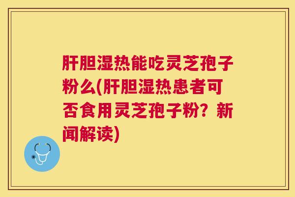 肝胆湿热能吃灵芝孢子粉么(肝胆湿热患者可否食用灵芝孢子粉？新闻解读)