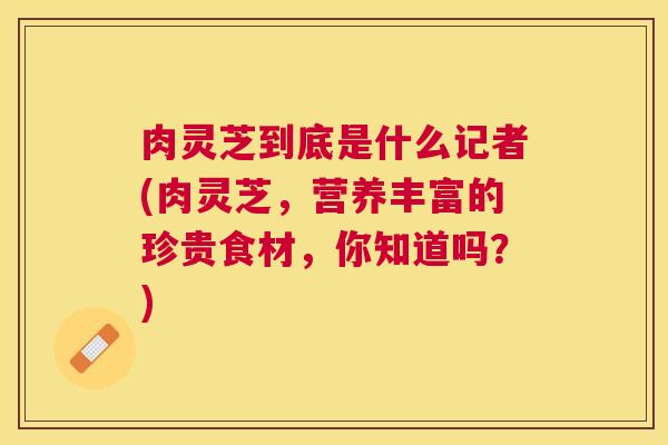 肉灵芝到底是什么记者(肉灵芝，营养丰富的珍贵食材，你知道吗？)