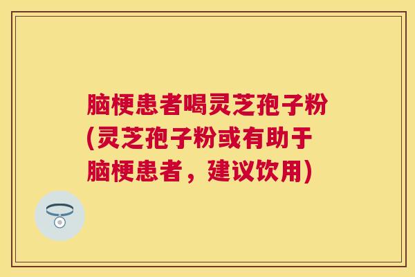 脑梗患者喝灵芝孢子粉(灵芝孢子粉或有助于脑梗患者，建议饮用)