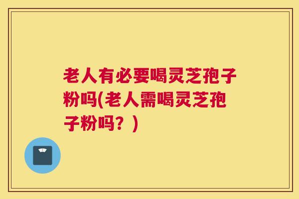 老人有必要喝灵芝孢子粉吗(老人需喝灵芝孢子粉吗？)