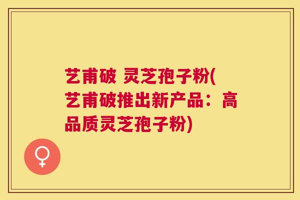 艺甫破 灵芝孢子粉(艺甫破推出新产品：高品质灵芝孢子粉)