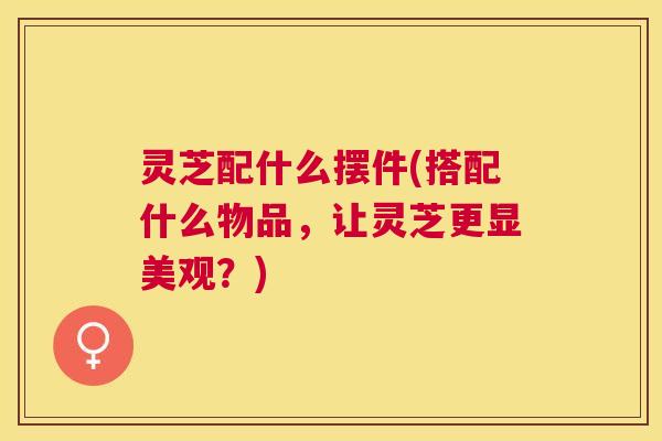 灵芝配什么摆件(搭配什么物品，让灵芝更显美观？)