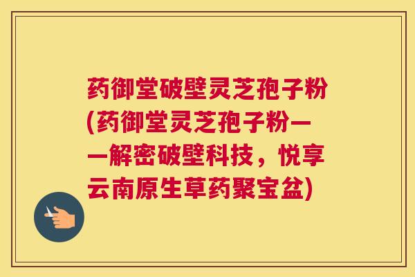药御堂破壁灵芝孢子粉(药御堂灵芝孢子粉——解密破壁科技，悦享云南原生草药聚宝盆)