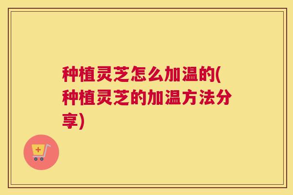 种植灵芝怎么加温的(种植灵芝的加温方法分享)