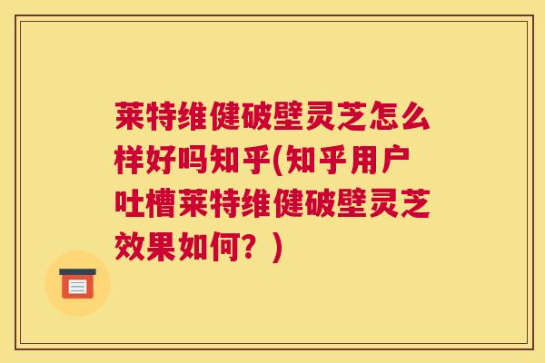 莱特维健破壁灵芝怎么样好吗知乎(知乎用户吐槽莱特维健破壁灵芝效果如何？)