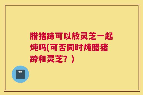 腊猪蹄可以放灵芝一起炖吗(可否同时炖腊猪蹄和灵芝？)