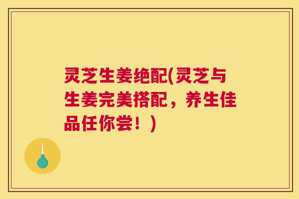 灵芝生姜绝配(灵芝与生姜完美搭配，养生佳品任你尝！)