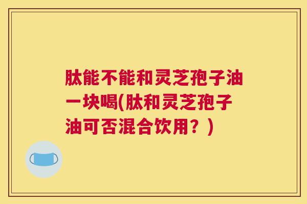 肽能不能和灵芝孢子油一块喝(肽和灵芝孢子油可否混合饮用？)