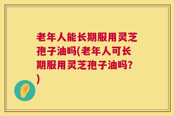 老年人能长期服用灵芝孢子油吗(老年人可长期服用灵芝孢子油吗？)