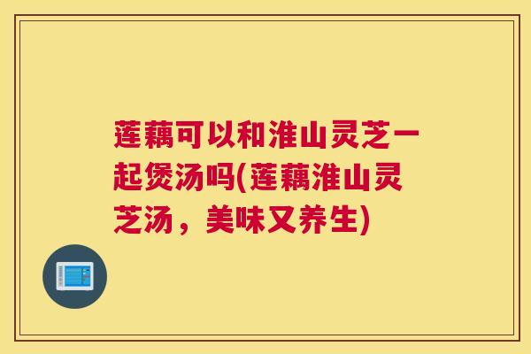 莲藕可以和淮山灵芝一起煲汤吗(莲藕淮山灵芝汤，美味又养生)