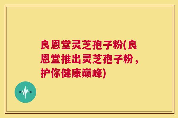 良恩堂灵芝孢子粉(良恩堂推出灵芝孢子粉,护你健康巅峰) 良恩堂灵芝孢子粉(良恩堂推出灵芝孢子粉,护你健康巅峰)