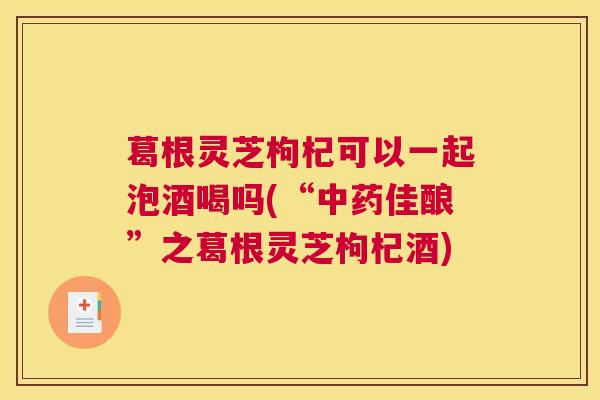 葛根灵芝枸杞可以一起泡酒喝吗(“中药佳酿”之葛根灵芝枸杞酒)
