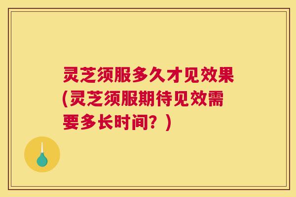 灵芝须服多久才见效果(灵芝须服期待见效需要多长时间？)