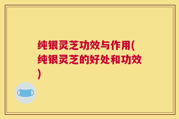 纯银灵芝功效与作用(纯银灵芝的好处和功效)