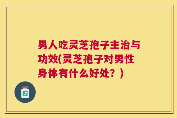 男人吃灵芝孢子主治与功效(灵芝孢子对男性身体有什么好处？)