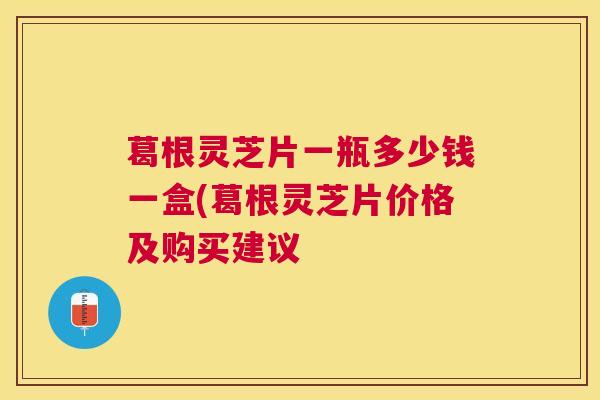 葛根灵芝片一瓶多少钱一盒(葛根灵芝片价格及购买建议