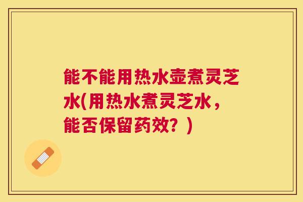 能不能用热水壶煮灵芝水(用热水煮灵芝水，能否保留药效？)