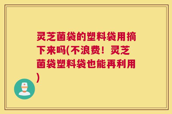 灵芝菌袋的塑料袋用摘下来吗(不浪费！灵芝菌袋塑料袋也能再利用)