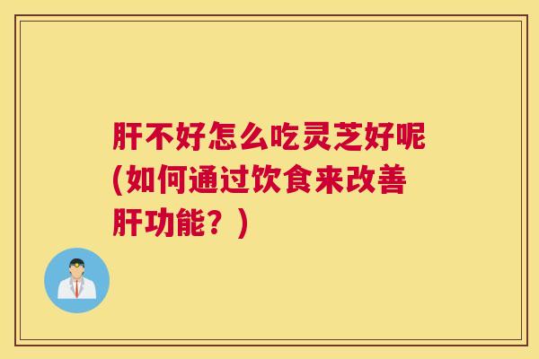 肝不好怎么吃灵芝好呢(如何通过饮食来改善肝功能？)