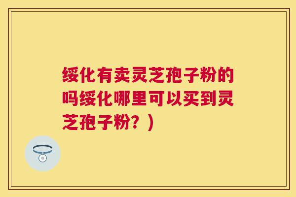 绥化有卖灵芝孢子粉的吗绥化哪里可以买到灵芝孢子粉？)