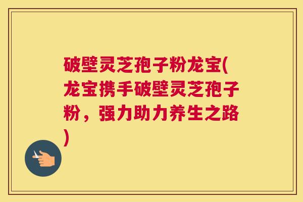 破壁灵芝孢子粉龙宝(龙宝携手破壁灵芝孢子粉，强力助力养生之路)