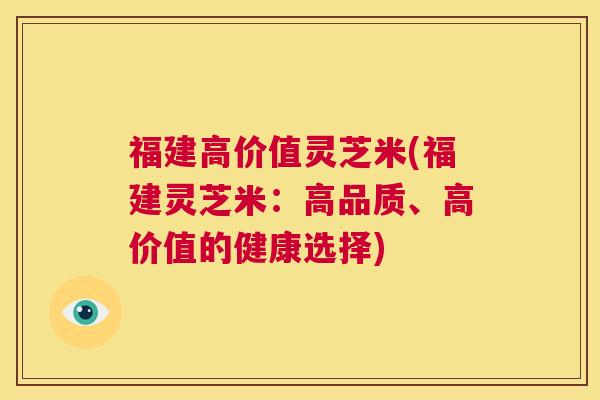 福建高价值灵芝米(福建灵芝米：高品质、高价值的健康选择)
