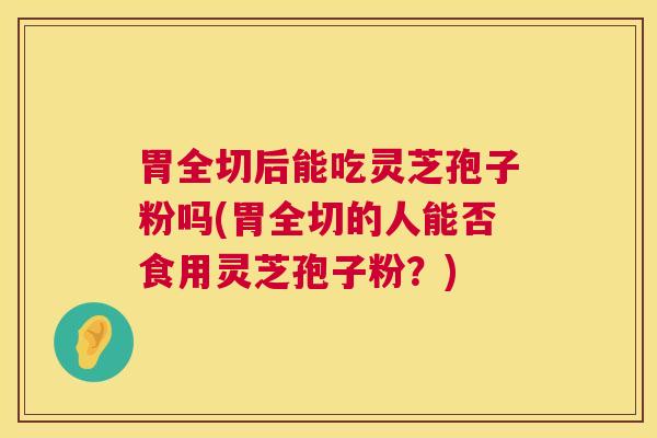 胃全切后能吃灵芝孢子粉吗(胃全切的人能否食用灵芝孢子粉?) 胃全切后能吃灵芝孢子粉吗(胃全切的人能否食用灵芝孢子粉?)