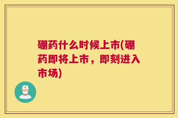 硼药什么时候上市(硼药即将上市，即刻进入市场)