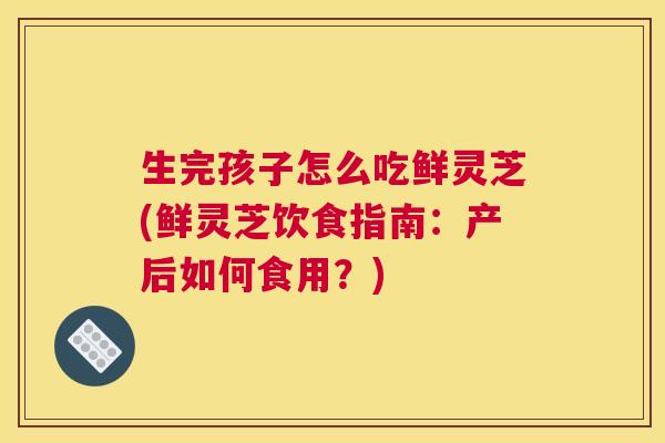 生完孩子怎么吃鲜灵芝(鲜灵芝饮食指南：产后如何食用？)