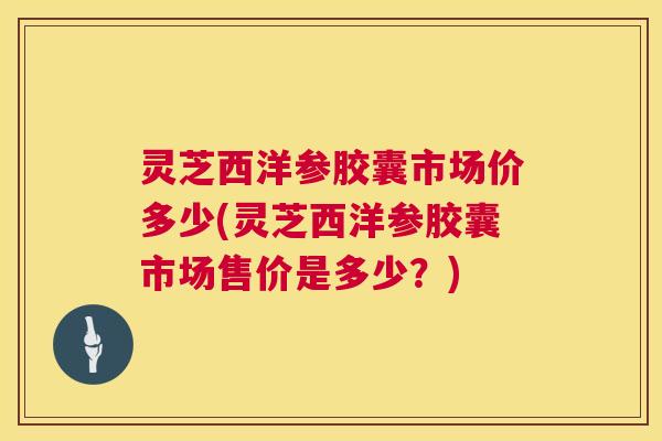 灵芝西洋参胶囊市场价多少(灵芝西洋参胶囊市场售价是多少？)