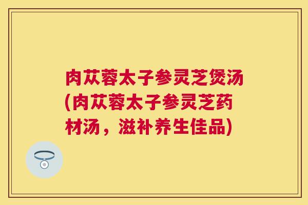 肉苁蓉太子参灵芝煲汤(肉苁蓉太子参灵芝药材汤，滋补养生佳品)