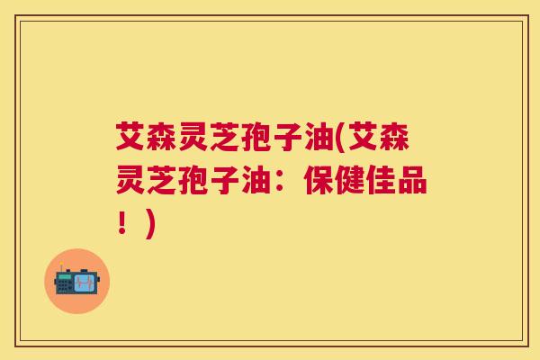 艾森灵芝孢子油(艾森灵芝孢子油：保健佳品！)