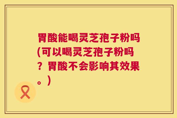 胃酸能喝灵芝孢子粉吗(可以喝灵芝孢子粉吗？胃酸不会影响其效果。)