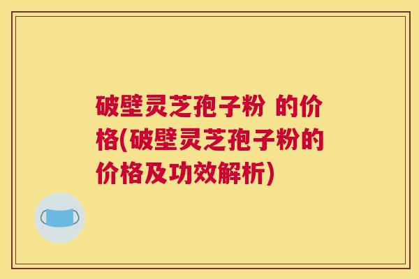 破壁灵芝孢子粉 的价格(破壁灵芝孢子粉的价格及功效解析)
