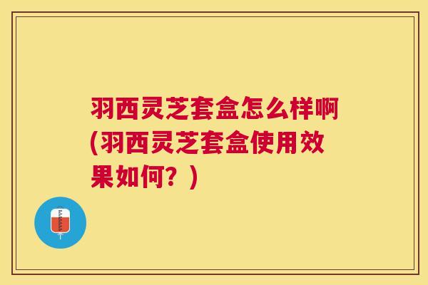羽西灵芝套盒怎么样啊(羽西灵芝套盒使用效果如何？)