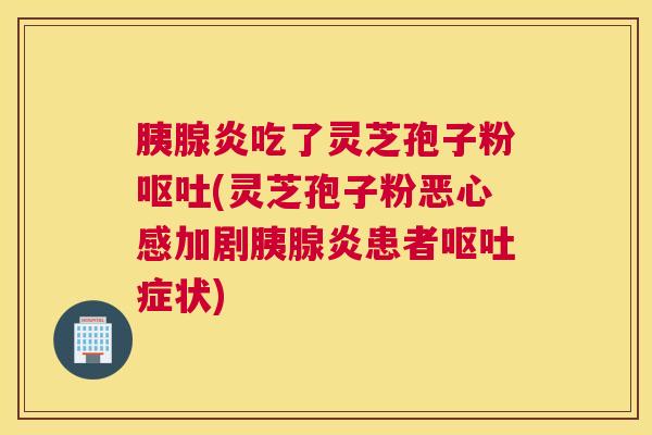 胰腺炎吃了灵芝孢子粉呕吐(灵芝孢子粉恶心感加剧胰腺炎患者呕吐症状)