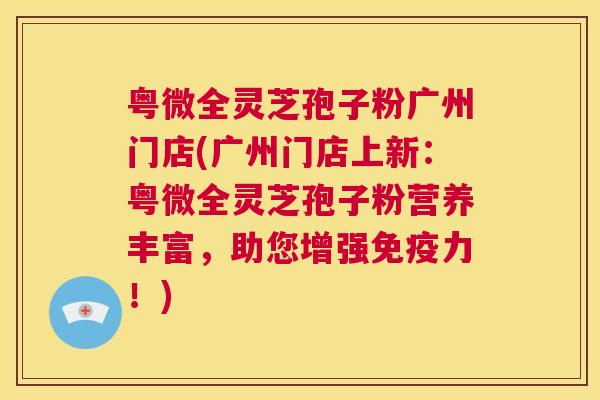 粤微全灵芝孢子粉广州门店(广州门店上新：粤微全灵芝孢子粉营养丰富，助您增强免疫力！)