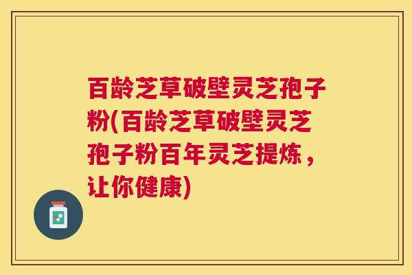 百龄芝草破壁灵芝孢子粉(百龄芝草破壁灵芝孢子粉百年灵芝提炼，让你健康)