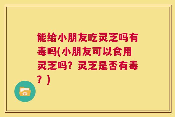 能给小朋友吃灵芝吗有毒吗(小朋友可以食用灵芝吗？灵芝是否有毒？)