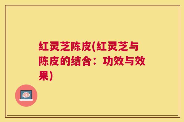 红灵芝陈皮(红灵芝与陈皮的结合：功效与效果)