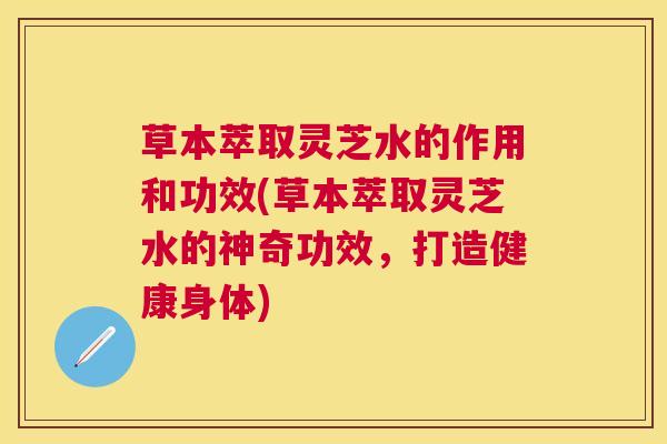 草本萃取灵芝水的作用和功效(草本萃取灵芝水的神奇功效，打造健康身体)