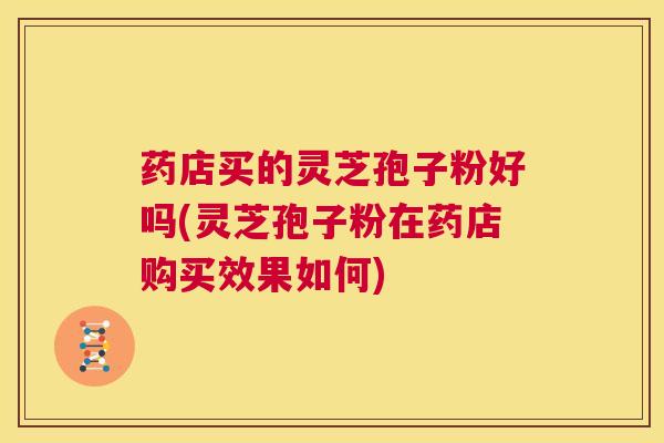 药店买的灵芝孢子粉好吗(灵芝孢子粉在药店购买效果如何)
