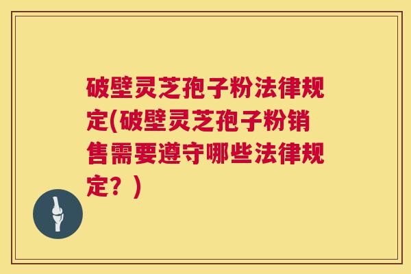 破壁灵芝孢子粉法律规定(破壁灵芝孢子粉销售需要遵守哪些法律规定？)