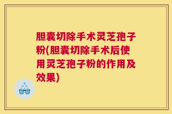 胆囊切除手术灵芝孢子粉(胆囊切除手术后使用灵芝孢子粉的作用及效果)