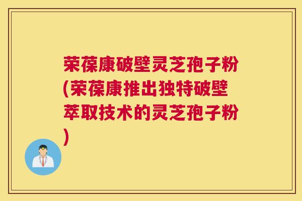 荣葆康破壁灵芝孢子粉(荣葆康推出独特破壁萃取技术的灵芝孢子粉)
