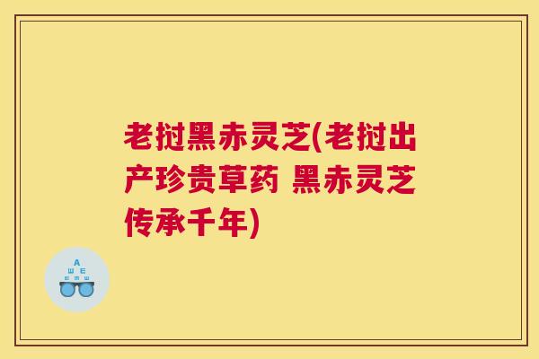 老挝黑赤灵芝(老挝出产珍贵草药 黑赤灵芝传承千年)