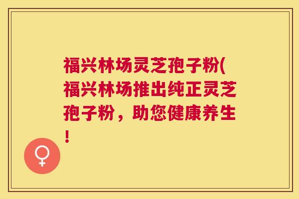 福兴林场灵芝孢子粉(福兴林场推出纯正灵芝孢子粉，助您健康养生！